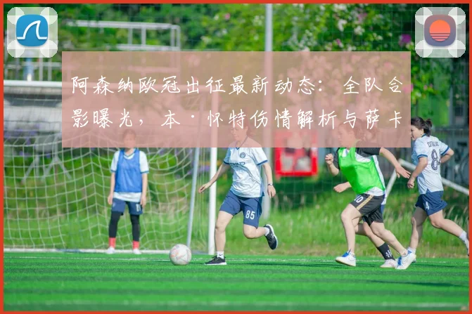 阿森纳欧冠出征最新动态:全队合影曝光,本·怀特伤情解析与萨卡角色展望
