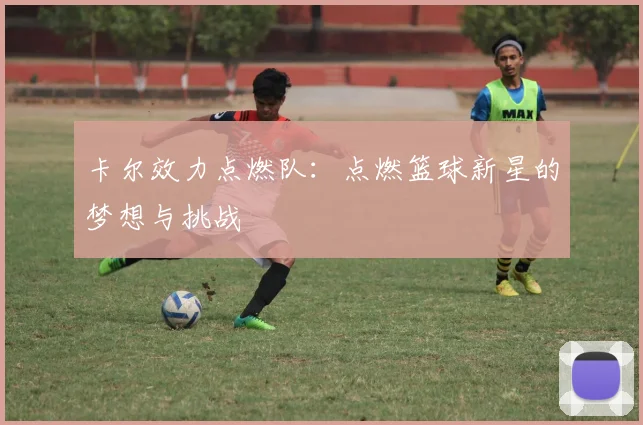 卡尔效力点燃队：点燃篮球新星的梦想与挑战