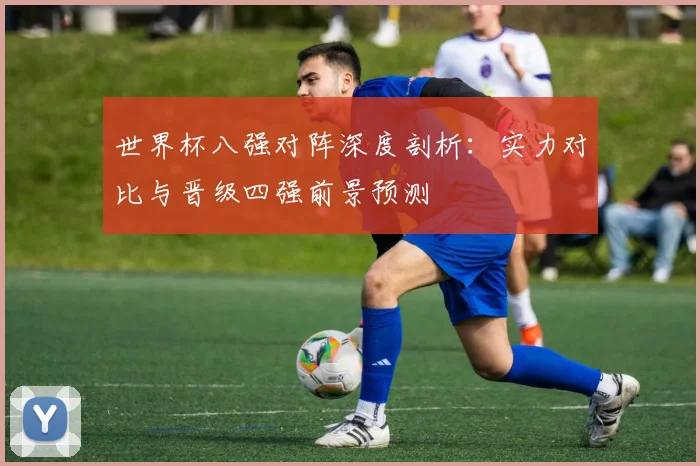 世界杯八强对阵深度剖析:实力对比与晋级四强前景预测