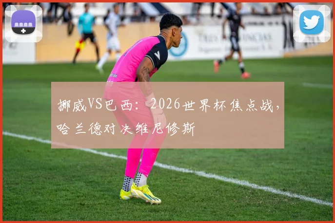 挪威VS巴西：2026世界杯焦点战，哈兰德对决维尼修斯