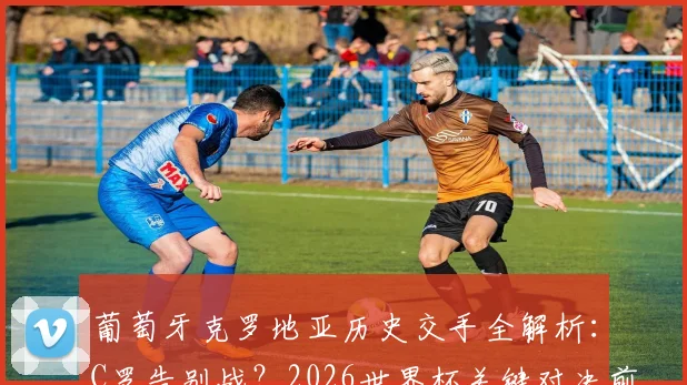 葡萄牙克罗地亚历史交手全解析:C罗告别战?2026世界杯关键对决前瞻