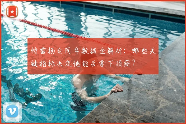 特雷杨合同年数据全解析：哪些关键指标决定他能否拿下顶薪？